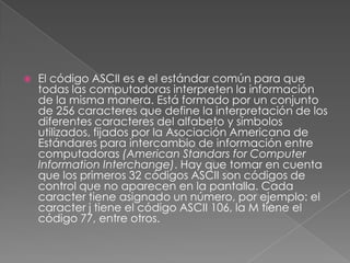 

El código ASCII es e el estándar común para que
todas las computadoras interpreten la información
de la misma manera. Está formado por un conjunto
de 256 caracteres que define la interpretación de los
diferentes caracteres del alfabeto y símbolos
utilizados, fijados por la Asociación Americana de
Estándares para intercambio de información entre
computadoras (American Standars for Computer
Information Interchange). Hay que tomar en cuenta
que los primeros 32 códigos ASCII son códigos de
control que no aparecen en la pantalla. Cada
caracter tiene asignado un número, por ejemplo: el
caracter j tiene el código ASCII 106, la M tiene el
código 77, entre otros.

 