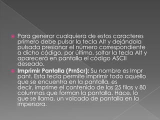 



Para generar cualquiera de estos caracteres
primero debe pulsar la tecla Alt y dejándola
pulsada presionar el número correspondiente
a dicho código, por último, soltar la tecla Alt y
aparecerá en pantalla el código ASCII
deseado.
Imprimir Pantalla (PrnScr): Su nombre es Impr
pant. Esta tecla permite imprimir todo aquello
que se encuentra en la pantalla, es
decir, imprime el contenido de las 25 filas y 80
columnas que forman la pantalla. Hace, lo
que se llama, un volcado de pantalla en la
impersora.

 