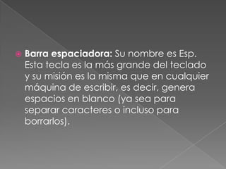 

Barra espaciadora: Su nombre es Esp.
Esta tecla es la más grande del teclado
y su misión es la misma que en cualquier
máquina de escribir, es decir, genera
espacios en blanco (ya sea para
separar caracteres o incluso para
borrarlos).

 