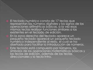 





El teclado numérico consta de 17 teclas que
representan los números digitales y los signos de las
operaciones aritméticas básicas, a la vez esas
mismas teclas realizan funciones similares a las
existentes en el teclado de edición.
En la zona derecha del teclado aparece un
pequeño teclado aparece un pequeño teclado
numérico independiente al resto, el cual se ha
diseñado para facilitar la introducción de números.
Este teclado está compuesto por números, los
símbolos de las operaciones matemáticas básicas y
las teclas de edición, además de las teclas
direccionales y la tecla Intro.

 