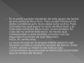 



En la parte superior izquierda de este grupo de teclas
se encuentra el Bloq Num. Para poder introducir los
datos numéricos esta tecla debe estar activa. Para
activarla hay que pulsar la tecla de Bloq Num y el
indicador luminoso (Num lock), se encenderá. En
caso de no activar esta tecla, las teclas que
corresponden a este teclado acturían con las
segundas funciones de que disponen:
inicio, fin, entre otras.
La tecla situada en el ángulo inferior derecho del
teclado numérico recibe el nombre de Return, Enter
o Intro, siendo su misión la de indicar a la
computadora que procese la instrucción o mandato
que se acaba de teclear.

 