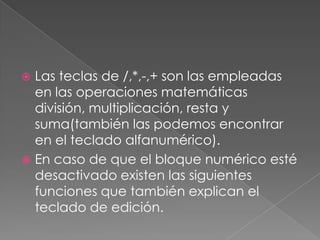 Las teclas de /,*,-,+ son las empleadas
en las operaciones matemáticas
división, multiplicación, resta y
suma(también las podemos encontrar
en el teclado alfanumérico).
 En caso de que el bloque numérico esté
desactivado existen las siguientes
funciones que también explican el
teclado de edición.


 