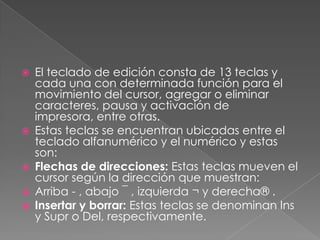 







El teclado de edición consta de 13 teclas y
cada una con determinada función para el
movimiento del cursor, agregar o eliminar
caracteres, pausa y activación de
impresora, entre otras.
Estas teclas se encuentran ubicadas entre el
teclado alfanumérico y el numérico y estas
son:
Flechas de direcciones: Estas teclas mueven el
cursor según la dirección que muestran:
Arriba - , abajo ¯ , izquierda ¬ y derecha® .
Insertar y borrar: Estas teclas se denominan Ins
y Supr o Del, respectivamente.

 