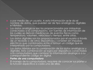 










o por medio de un usuario. A esta información se le da el
nombre de datos, que pueden ser de tipo analógicos, digitales
e híbridos.
Los datos analógicos son los proporcionados por máquinas
conectados a la computadora, son fuentes de información de
las cuales se derivan mediciones de eventos físicos como
temperatura, volumen, velocidad y tiempo, entre otras.
Los datos digitales son los proporcionados por el usuario a través
de un teclado o de otros dispositivos y consisten en impulsos
eléctricos que combinados entre sí forman un código que es
interpretado por la computadora.
Los datos híbridos son la combinación de los datos analógicos y
digitales. Esta combinación se logra por dispositivos conectados
a la computadora que cambian la información analógica a su
correspondiente código en digital.
Partes de una computadora
El manejo de la computadora, requiere de conocer sus partes y
la función específica a cada una de ellas.

 