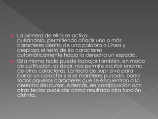 



La primera de ellas se activa
pulsándola, permitiendo añadir uno o más
caracteres dentro de una palabra o Línea y
desplaza el resto de los caracteres
automáticamente hacia la derecha un espacio.
Esta misma tecla puede trabajar también, en modo
de sustitución, es decir, nos permite escribir encima
de otros caracteres. La tecla de Supr sirve para
borrar un caracter y si se mantiene pulsada, borra
todos aquellos caracteres que se encuentran a la
derecha del cursor. Además, en combinación con
otras teclas pude dar como resultado otra función
distinta,

 