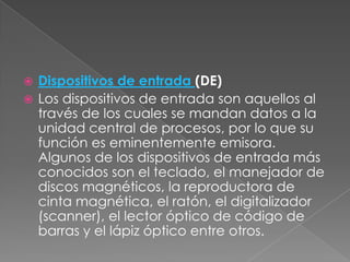 Dispositivos de entrada (DE)
 Los dispositivos de entrada son aquellos al
través de los cuales se mandan datos a la
unidad central de procesos, por lo que su
función es eminentemente emisora.
Algunos de los dispositivos de entrada más
conocidos son el teclado, el manejador de
discos magnéticos, la reproductora de
cinta magnética, el ratón, el digitalizador
(scanner), el lector óptico de código de
barras y el lápiz óptico entre otros.


 