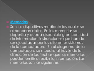 Memorias
 Son los dispositivos mediante los cuales se
almacenan datos. En las memorias se
deposita y queda disponible gran cantidad
de información, instrucciones que han de
ser ejecutadas por los diferentes sistemas
de la computadora. En el diagrama de la
computadora se muestra al través de la
dirección de las flechas que las memorias
pueden emitir o recibir la información. Las
memorias son las siguientes


 
