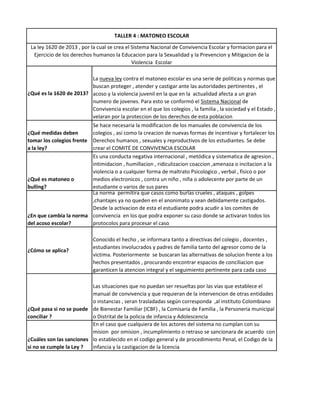 TALLER 4 : MATONEO ESCOLAR
La ley 1620 de 2013 , por la cual se crea el Sistema Nacional de Convivencia Escolar y formacion para el
Ejercicio de los derechos humanos la Educacion para la Sexualidad y la Prevencion y Mitigacion de la
Violencia Escolar
La nueva ley contra el matoneo escolar es una serie de politicas y normas que
buscan proteger , atender y castigar ante las autoridades pertinentes , el
¿Qué es la 1620 de 2013? acoso y la violencia juvenil en la que en la actualidad afecta a un gran
numero de jovenes. Para esto se conformó el Sistema Nacional de
Convivencia escolar en el que los colegios , la familia , la sociedad y el Estado ,
velaran por la proteccion de los derechos de esta poblacion
Se hace necesaria la modificacion de los manuales de convivencia de los
¿Qué medidas deben
colegios , asi como la creacion de nuevas formas de incentivar y fortalecer los
tomar los colegios frente Derechos humanos , sexuales y reproductivos de los estudiantes. Se debe
a la ley?
crear el COMITÉ DE CONVIVENCIA ESCOLAR
Es una conducta negativa internacional , metódica y sistematica de agresion ,
intimidacion , humillacion , ridiculizacion coaccion ,amenaza o incitacion a la
violencia o a cualquier forma de maltrato Psicologico , verbal , fisico o por
¿Qué es matoneo o
medios electronicos , contra un niño , niña o adolecente por parte de un
bulling?
estudiante o varios de sus pares
La norma permitira que casos como burlas crueles , ataques , golpes
,chantajes ya no queden en el anonimato y sean debidamente castigados.
Desde la activacion de esta el estudiante podra acudir a los comites de
¿En que cambia la norma convivencia en los que podra exponer su caso donde se activaran todos los
del acoso escolar?
protocolos para procesar el caso

¿Cómo se aplica?

Conocido el hecho , se informara tanto a directivas del colegio , docentes ,
estudiantes involucrados y padres de familia tanto del agresor como de la
victima. Posteriormente se buscaran las alternativas de solucion frente a los
hechos presentados , procurando encontrar espacios de conciliacion que
garanticen la atencion integral y el seguimiento pertinente para cada caso

Las situaciones que no puedan ser resueltas por las vias que establece el
manual de convivencia y que requieran de la intervencion de otras entidades
o instancias , seran trasladadas según corresponda ,al instituto Colombiano
¿Qué pasa si no se puede de Bienestar Familiar (ICBF) , la Comisaria de Familia , la Personeria municipal
conciliar ?
o Distrital de la policia de infancia y Adolescencia
En el caso que cualquiera de los actores del sistema no cumplan con su
mision por omision , incumplimiento o retraso se sancionara de acuerdo con
¿Cuáles son las sanciones lo establecido en el codigo general y de procedimiento Penal, el Codigo de la
si no se cumple la Ley ?
infancia y la castigacion de la licencia

 