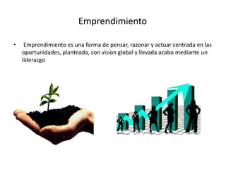 Emprendimiento
• Emprendimiento es una forma de pensar, razonar y actuar centrada en las
oportunidades, planteada, con vision global y llevada acabo mediante un
liderazgo
 