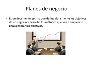 Planes de negocio
• Es un documento escrito que define clara mente los objetivos
de un negocio y describe los métodos que van a emplearse
para alcanzar los objetivos.
 