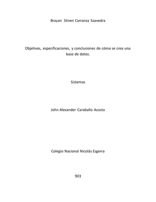 Brayan Stiven Carranza Saavedra 
Objetivos, especificaciones, y conclusiones de cómo se crea una 
base de datos. 
Sistemas 
John Alexander Caraballo Acosta 
Colegio Nacional Nicolás Esgerra 
903 
 