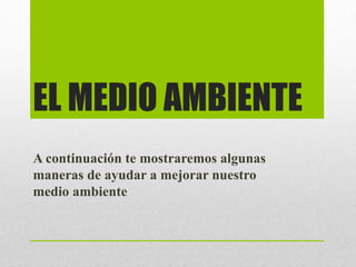 EL MEDIO AMBIENTE
A continuación te mostraremos algunas
maneras de ayudar a mejorar nuestro
medio ambiente
 