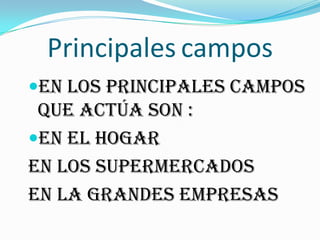 Principales campos
En los principales campos
que actúa son :
EN EL HOGAR
EN LOS SUPERMERCADOS
EN LA GRANDES EMPRESAS
 