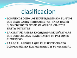 clasificacion
 Los fisicos como los industriales son sujetos
que usan varia herramientas para hacer
sus mediciones desde cencillos objetos
hasta potentes
 LA CIENTIFICA ESTA ENCARGADA DE INVESTIGAR
QUE CONDUCE ALA ELABORACION DE PATRONES
CIENTIFICOS
 LA LEGAL ASEGURA QUE EL CLIENTE CUANDO
COMPRA RECIBA LOS NECESARIO A SU NECESIDAD
 