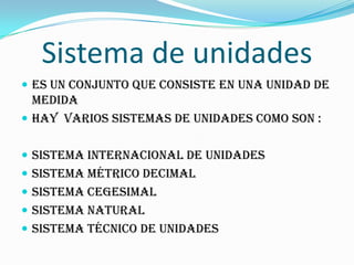 Sistema de unidades
 Es un conjunto que consiste en una unidad de
medida
 Hay varios sistemas de unidades como son :
 sistema internacional de unidades
 Sistema métrico decimal
 Sistema cegesimal
 sistema natural
 Sistema técnico de unidades
 