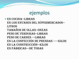ejemplos
 en cocina--libras
en los envases del súpermercados--
litros
tamaños de ollas--onzas
peso de verduras--libras
peso de carnes ---libras
en la confección de prendas -----kilos
en la construcción—kilos
en fábricas---de todas
 