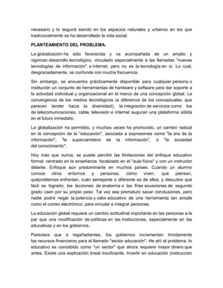 necesario y lo seguirá siendo en los espacios naturales y urbanos en los que
tradicionalmente se ha desarrollado la vida social.

PLANTEAMIENTO DEL PROBLEMA.

La globalización ha sido favorecida y va acompañada de un amplio y
vigoroso desarrollo tecnológico, vinculado especialmente a las llamadas "nuevas
tecnologías de información" e internet, pero no es la tecnología en sí. Lo cual,
desgraciadamente, se confunde con mucha frecuencia.

Sin embargo, se encuentra prácticamente disponible para cualquier persona o
institución un conjunto de herramientas de hardware y software para dar soporte a
la actividad individual y organizacional en el marco de una concepción global. La
convergencia de los medios tecnológicos (a diferencia de los conceptuales, que
parecen tender hacia la diversidad), la integración de servicios como los
de telecomunicaciones, cable, televisión e internet auguran una plataforma sólida
en el futuro inmediato.

La globalización ha permitido, y muchas veces ha promovido, un cambio radical
en la concepción de la "educación", asociada a expresiones como "la era de la
información", "la supercarretera de la información", o "la sociedad
del conocimiento".

Hoy más que nunca, se puede percibir las limitaciones del enfoque educativo
formal, centrado en la enseñanza, focalizado en el "aula física" y con un instructor
delante. Enfoque aún predominante en muchos países. Cuando un alumno
conoce     otros    entornos   y    personas,     cómo     viven,   qué    piensan,
quéproblemas enfrentan, cuán semejante o diferente es de ellos, y descubre qué
fácil es lograrlo; las lecciones de anatomía o las frías ecuaciones de segundo
grado caen por su propio peso. Tal vez sea prematuro sacar conclusiones, pero
nadie podrá negar la potencia y valor educativo de una herramienta tan simple
como el correo electrónico, para vincular e integrar personas.

La educación global requiere un cambio actitudinal importante en las personas a la
par que una modificación de políticas en las instituciones, especialmente en las
educativas y en los gobiernos.

Pareciera que a regañadientes, los gobiernos incrementan tímidamente
los recursos financieros para el llamado "sector educación". He ahí el problema, lo
educativo es concebido como "un sector" que ahora requiere mayor dinero que
antes. Existe una explicación lineal insuficiente. Invertir en educación (instrucción
 