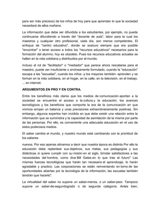 para ser más precisos) de los niños de hoy para que aprendan lo que la sociedad
necesitará de ellos mañana.

La información que debe ser difundida a los estudiantes, por ejemplo, no puede
continuarse difundiendo a través del "docente de aula", labor para la cual los
maestros y cualquier otro profesional, cada día, son menos competentes. El
enfoque de "centro educativo", donde se sostuvo siempre que era posible
"encontrar" o tener acceso a todos los "recursos educativos" necesarios para la
formación del alumno, hoy es obsoleto. Pues los recursos educativos actuales se
hallan en la vida cotidiana y distribuidos por el mundo.

Incluso el rol de "facilitador" o "mediador" que parece ahora rescatarse para el
maestro, puede ser insuficiente o erróneamente formulado, cuando la "educación"
escapa a las "escuelas", cuando los niños -y los mayores también- aprenden y se
forman en la vida cotidiana, en el hogar, en la calle, en la televisión, en el trabajo,
... en internet.

ARGUMENTOS EN PRO Y EN CONTRA.

Entre los beneficios más claros que los medios de comunicación aportan a la
sociedad se encuentra el acceso a la cultura y la educación, los avances
tecnológicos y los beneficios que comporta la era de la comunicación en que
vivimos arrojan un balance y unas previsiones extraordinariamente positivas. Sin
embargo, algunos expertos han incidido en que debe existir una relación entre la
información que se suministra y la capacidad de asimilación de la misma por parte
de las personas. Por ello, es conveniente una adecuada educación en el uso de
estos poderosos medios.

El saber cambia el mundo, y nuestro mundo está cambiando con la prontitud de
los saberes

nuevos. Por eso apenas atinamos a decir que nuestra época es distinta Por ello la
educación debe replantear sus objetivos, sus metas, sus pedagogías y sus
didácticas si quiere cumplir con su misión en el siglo, brindar satisfactores a las
necesidades del hombre, como dice Bill Gates en lo que trae el futuro" Las
mismas fuerzas tecnológicas que harán tan necesario el aprendizaje, lo harán
agradable y practico. Las corporaciones se están reinventando en torno de las
oportunidades abiertas por la tecnología de la información, las escuelas también
tendrán que hacerlo".

La virtualidad del saber no supone un saber-menos, o un saber-peor. Tampoco
supone un saber-de-segundogrado o de segunda categoría. Antes bien,
 
