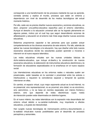 corresponde a una transformación de los procesos mediante los que se aprende,
constata (anota) y explica el mundo, procesos que están en sintonía y
dependencia con nivel de desarrollo de los medios tecnológicos del actual
momento histórico.

Por ello, cada vez es preciso diseñar nuevos escenarios y acciones educativas, es
decir, proponer una política educativa específica para el entorno cibernético.
Aunque el derecho a la educación universal sólo se ha logrado plenamente en
algunos países, motivo por el cual hay que seguir desarrollando acciones de
alfabetización y educación en el entorno real. Este exige diseñar nuevas acciones
educativas.

Debemos proponernos capacitar a las personas para que puedan actuar
competentemente en los diversos escenarios de este entorno. Por ello, además de
aplicar las nuevas tecnologías a la educación, hay que diseñar ante todo nuevos
escenarios educativos donde los estudiantes puedan aprender a moverse e
intervenir en el nuevo espacio telemático.

Las redes educativas virtuales son las nuevas unidades básicas de
dicho sistema educativo, que incluye el diseño y la construcción de nuevos
escenarios educativos, la elaboración de instrumentos educativos electrónicos y la
formación de educadores especializados en la enseñanza en el nuevo espacio
social.

Las interrelaciones educativas en los entornos reales o naturales suelen ser
presénciales, están basadas en la vecindad o proximidad entre los actores o
interlocutores y requieren la coincidencia espacial y temporal de quienes
intervienen en ellas.

En cambio, el espacio virtual, cuyo mejor exponente actual es la red Internet, no
es presencial, sino representacional, no es proximal, sino distal, no es sincrónico,
sino asincrónico, y no se basa en recintos espaciales con interior, frontera y
exterior, sino que depende de redes electrónicas cuyos nodos
de interacción pueden estar diseminados en distintos lugares.

En el nuevo milenio, las redes telemáticas son la expresión más desarrollada del
entorno virtual debido a su carácter multimedia, muy importante a efectos
educativos, y al grado de interactividad.

Han surgido nuevas tecnologías de memorización, archivo y documentación, y
la realidad virtual abre nuevas posibilidades para el desarrollo de procesos
perceptivos y sensoriales.
 