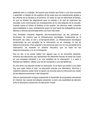 adelante para ir a trabajar. Se supone que tendrán que fichar a una hora concreta
y aprenden a trabajar en los pupitres de las aulas que son exactamente iguales a
las oficinas de la industria y el comercio. El modo en que se administra el tiempo,
en que se dividen las asignaturas para su estudio y en que se organizan las
escuelas como burocracias son anticipaciones de la vida después de la escuela.
Cuando suena el timbre al finalizar el día escolar, los alumnos salen corriendo
para trasladarse a casa, exactamente igual a lo que hacen los trabajadores de las
fábricas y oficinas aproximadamente una hora más tarde.

Una sociedad industrial depende del movimiento físico de las personas y
los bienes, de manera que la infraestructura tecnológica fundamental es el
ferrocarril, las rutas, el mar y el transporte aéreo. La infraestructura tecnológica
fundamental de una sociedad de la información es sin embargo, la red de
telecomunicaciones. Para preparar a las personas para vivir en una sociedad de la
información, se necesita un sistema educativo que se base en las
telecomunicaciones y no en el transporte.

Hoy en día, si se quiere hablar con alguien que no se encuentra presente,
tenemos dos elecciones que representan las diferentes formas de hacer las cosas
en una sociedad industrial y en una sociedad de la información: ir a verlo o
llamarlo por teléfono. Utilizar una red de transporte o una red telefónica.

Es raro tener una elección similar en educación. Si se tiene que asistir a una clase
hay que viajar hasta el aula. La educación precisa una alternativa. Alumnos y
maestros deberían poder tener la opción de reunirse para la instrucción por medio
de las telecomunicaciones o del transporte".

Esta es precisamente la lógica subyacente al desarrollo de propuestas educativas
en Internet: las nuevas tecnologías presentan a priori una posibilidad de elección
entre la educación presencial y la educación virtual.
 