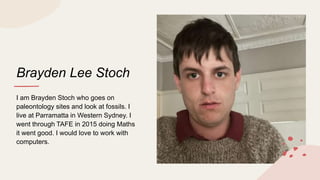 Brayden Lee Stoch
I am Brayden Stoch who goes on
paleontology sites and look at fossils. I
live at Parramatta in Western Sydney. I
went through TAFE in 2015 doing Maths
it went good. I would love to work with
computers.
 