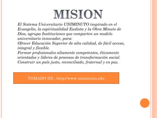 El Sistema Universitario UNIMINUTO inspirado en el
 Evangelio, la espiritualidad Eudista y la Obra Minuto de
 Dios, agrupa Instituciones que comparten un modelo
 universitario innovador, para:
 Ofrecer Educación Superior de alta calidad, de fácil acceso,
 integral y flexible.
 Formar profesionales altamente competentes, éticamente
 orientados y líderes de procesos de transformación social.
 Construir un país justo, reconciliado, fraternal y en paz.


TOMADO DE : http://www.uniminuto.edu
    TOMADO DE : http://www.uniminuto.edu
 