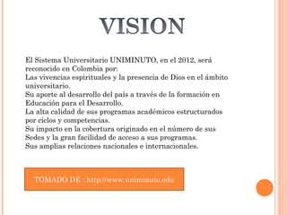 El Sistema Universitario UNIMINUTO, en el 2012, será
reconocido en Colombia por:
Las vivencias espirituales y la presencia de Dios en el ámbito
universitario.
Su aporte al desarrollo del país a través de la formación en
Educación para el Desarrollo.
La alta calidad de sus programas académicos estructurados
por ciclos y competencias.
Su impacto en la cobertura originado en el número de sus
Sedes y la gran facilidad de acceso a sus programas.
Sus amplias relaciones nacionales e internacionales.


TOMADO DE : http://www.uniminuto.edu
 TOMADO DE : http://www.uniminuto.edu
 