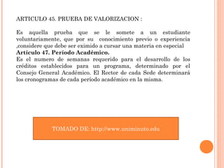 ARTICULO 45. PRUEBA DE VALORIZACION :

Es aquella prueba que se le somete a un estudiante
voluntariamente, que por su conocimiento previo o experiencia
,considere que debe ser eximido a cursar una materia en especial
Artículo 47. Período Académico.
Es el numero de semanas requerido para el desarrollo de los
créditos establecidos para un programa, determinado por el
Consejo General Académico. El Rector de cada Sede determinará
los cronogramas de cada período académico en la misma.




             TOMADO DE: http://www.uniminuto.edu
 