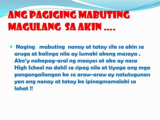 AngPagigingMabutingMagulang  Sa Akin ….Nagingmabutingnanayat tataysilasa akin saaruga at kalinganila ay lumakiakongmasaya . Ako’ynakapag-aral ng maayos at ako ay nasa High School nadahilsasipagnila at tiyagaangmgapangangailangankosaaraw-araw ay natutugunanyanangnanay at tataykoipinagmamalakisalahat !!