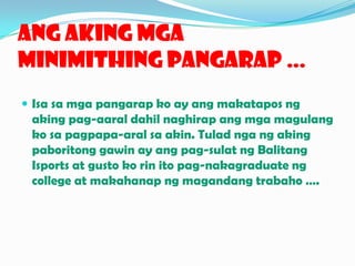 AngAkingMgaMinimithingPangarap …Isa samgapangarapko ay angmakatapos ng akingpag-aaraldahilnaghirapangmgamagulangkosapagpapa-aralsa akin. Tuladnga ng akingpaboritonggawin ay angpag-sulat ng BalitangIsports at gusto korinitopag-nakagraduate ng college at makahanap ng magandangtrabaho ….