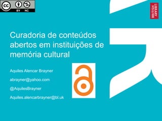 Curadoria de conteúdos
abertos em instituições de
memória cultural
Aquiles Alencar Brayner
abrayner@yahoo.com
@AquilesBrayner
Aquiles.alencarbrayner@bl.uk
 