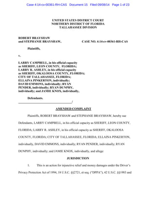 UNITED STATES DISTRICT COURT
NORTHERN DISTRICT OF FLORIDA
TALLAHASSEE DIVISION
ROBERT BRAYSHAW
and STEPHANIE BRAYSHAW, CASE NO. 4:14-cv-00361-RH-CAS
Plaintiffs,
v.
LARRY CAMPBELL, in his official capacity
as SHERIFF, LEON COUNTY, FLORIDA;
LARRY R. ASHLEY, in his official capacity
as SHERIFF, OKALOOSA COUNTY, FLORIDA;
CITY OF TALLAHASSEE, FLORIDA;
ELLAINA PINKERTON, individually;
DAVID EMMONS, individually; RYAN
PENDER, individually; RYAN DUNPHY,
individually; and JAMIE KNOX, individually,
Defendants.
___________________________________/
AMENDED COMPLAINT
Plaintiffs, ROBERT BRAYSHAW and STEPHANIE BRAYSHAW, hereby sue
Defendants, LARRY CAMPBELL, in his official capacity as SHERIFF, LEON COUNTY,
FLORIDA; LARRY R. ASHLEY, in his official capacity as SHERIFF, OKALOOSA
COUNTY, FLORIDA; CITY OF TALLAHASSEE, FLORIDA; ELLAINA PINKERTON,
individually, DAVID EMMONS, individually; RYAN PENDER, individually; RYAN
DUNPHY, individually; and JAMIE KNOX, individually, and allege:
JURISDICTION
1. This is an action for injunctive relief and money damages under the Driver’s
Privacy Protection Act of 1994, 18 U.S.C. §§2721, et seq. (“DPPA”), 42 U.S.C. §§1983 and
Case 4:14-cv-00361-RH-CAS Document 15 Filed 09/08/14 Page 1 of 23
 