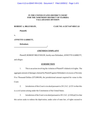 Case 4:12-cv-00447-RH-CAS Document 7 Filed 10/09/12 Page 1 of 6




                       IN THE UNITED STATES DISTRICT COURT
                      FOR THE NORTHERN DISTRICT OF FLORIDA
                               TALLAHASSEE DIVISION


ROBERT A. BRAYSHAW,                                     CASE NO. 4:12CV447-RH/CAS

         Plaintiff,

v.

ANNETTE GARRETT,

      Defendant.
___________________________________/

                                AMENDED COMPLAINT

         Plaintiff, ROBERT BRAYSHAW, hereby sues Defendant, ANNETTE GARRETT,

and alleges:

                                      JURISDICTION

         1.     This is an action involving the violation of Plaintiff’s federal civil rights. The

aggregate amount of damages claimed by Plaintiff against Defendant is in excess of Seventy

Five Thousand Dollars ($75,000.00), the jurisdictional amount required for venue in this

Court.

         2.     Jurisdiction of this Court is invoked pursuant to 28 U.S.C. §1331 in that this

is a civil action arising under the Constitution of the United States.

         3.     Jurisdiction of the Court is invoked pursuant to 28 U.S.C. §1343(a)(3) in that

this action seeks to redress the deprivation, under color of state law, of rights secured to
 