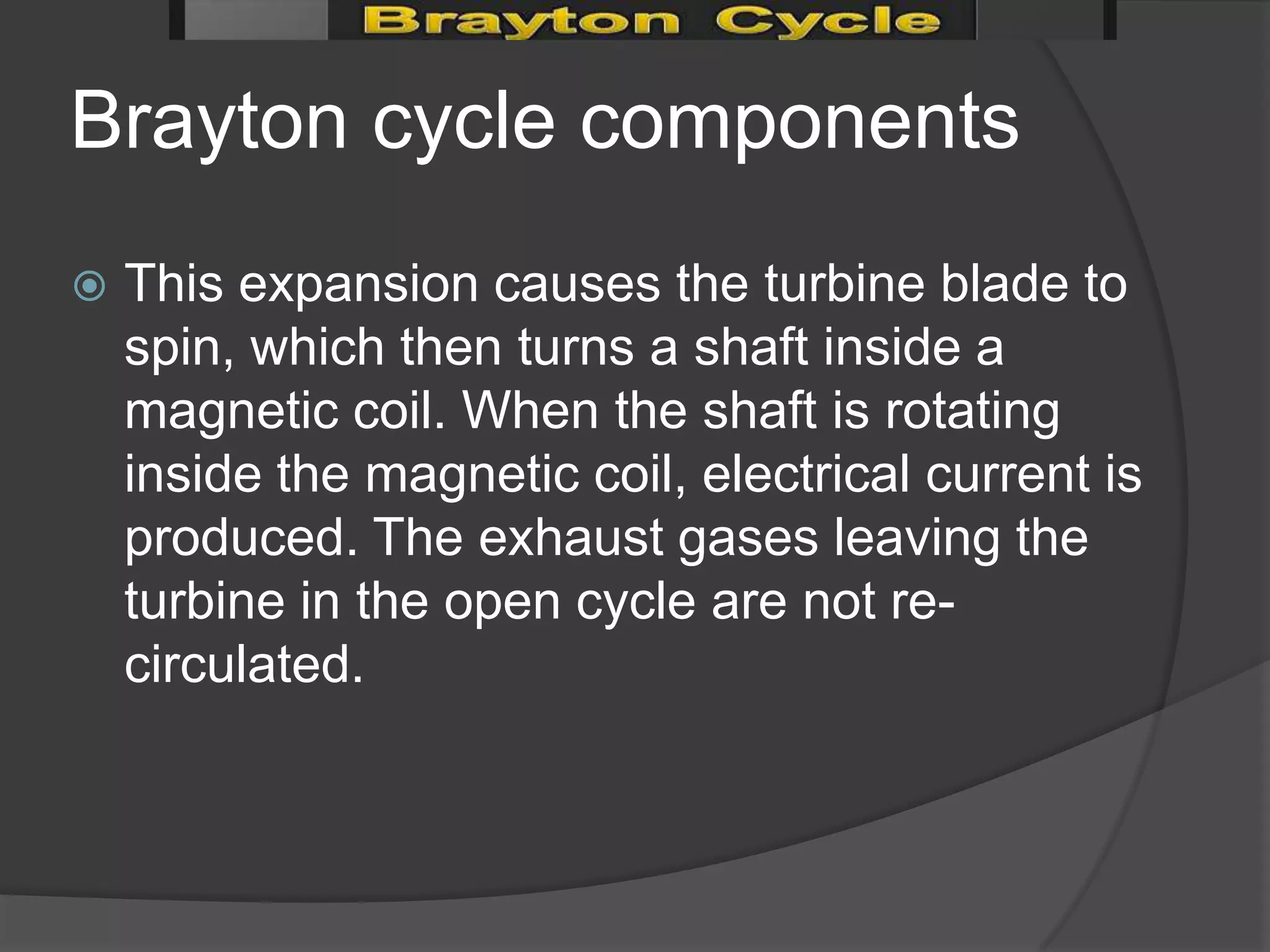 Brayton cycle components
   This expansion causes the turbine blade to
    spin, which then turns a shaft inside a
    magnetic coil. When the shaft is rotating
    inside the magnetic coil, electrical current is
    produced. The exhaust gases leaving the
    turbine in the open cycle are not re-
    circulated.
 