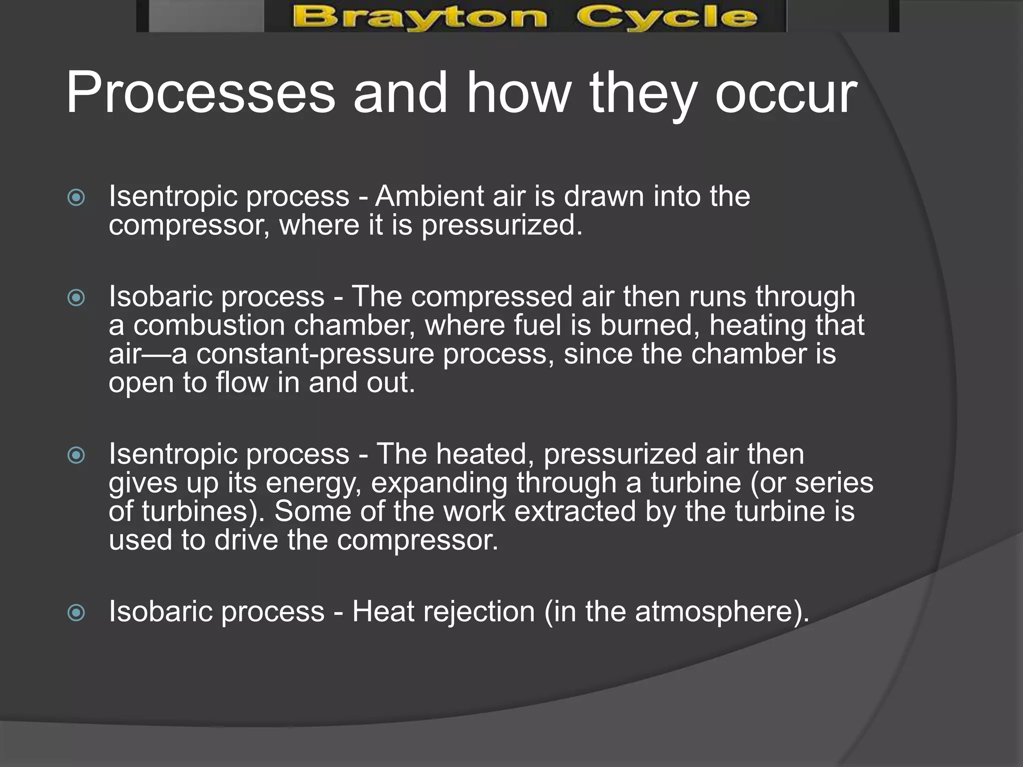 Processes and how they occur
   Isentropic process - Ambient air is drawn into the
    compressor, where it is pressurized.

   Isobaric process - The compressed air then runs through
    a combustion chamber, where fuel is burned, heating that
    air—a constant-pressure process, since the chamber is
    open to flow in and out.

   Isentropic process - The heated, pressurized air then
    gives up its energy, expanding through a turbine (or series
    of turbines). Some of the work extracted by the turbine is
    used to drive the compressor.

   Isobaric process - Heat rejection (in the atmosphere).
 