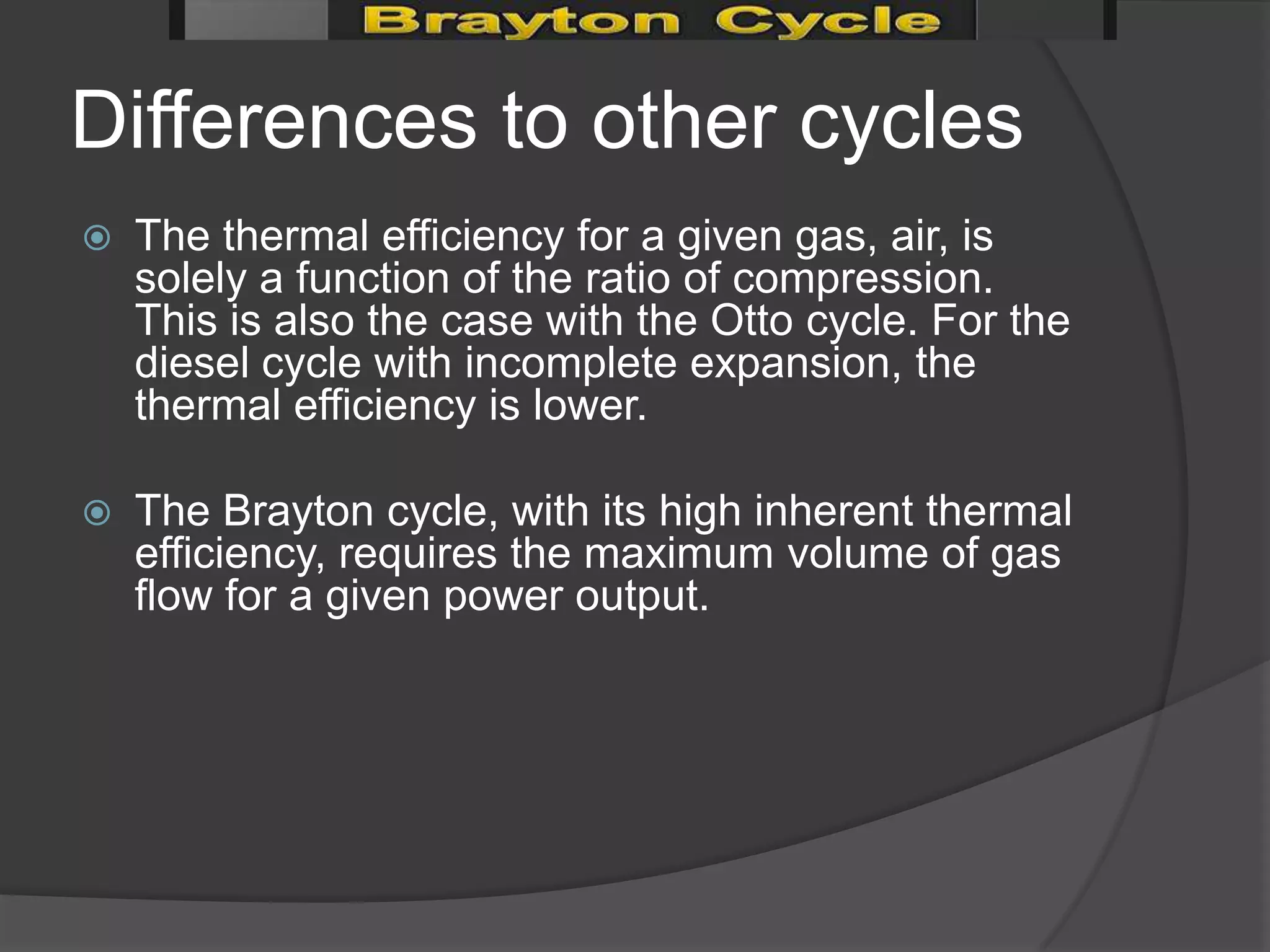 Differences to other cycles
   The thermal efficiency for a given gas, air, is
    solely a function of the ratio of compression.
    This is also the case with the Otto cycle. For the
    diesel cycle with incomplete expansion, the
    thermal efficiency is lower.

   The Brayton cycle, with its high inherent thermal
    efficiency, requires the maximum volume of gas
    flow for a given power output.
 