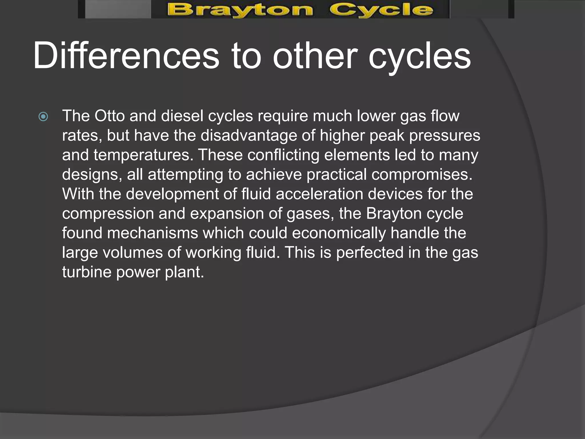 Differences to other cycles
   The Otto and diesel cycles require much lower gas flow
    rates, but have the disadvantage of higher peak pressures
    and temperatures. These conflicting elements led to many
    designs, all attempting to achieve practical compromises.
    With the development of fluid acceleration devices for the
    compression and expansion of gases, the Brayton cycle
    found mechanisms which could economically handle the
    large volumes of working fluid. This is perfected in the gas
    turbine power plant.
 