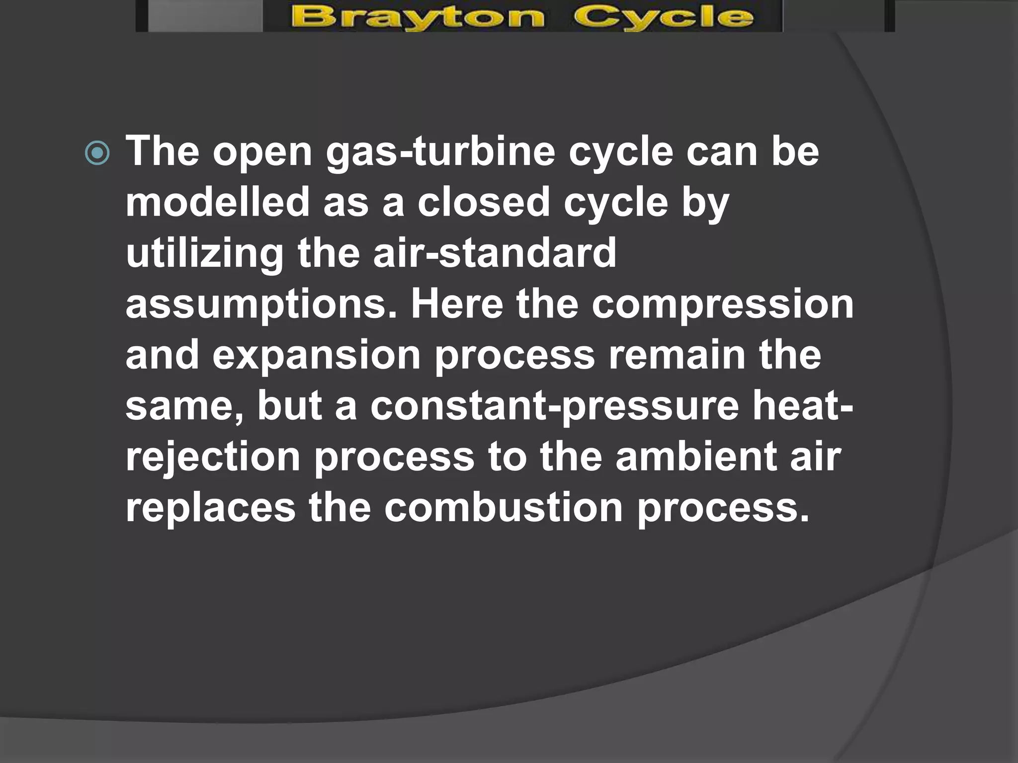    The open gas-turbine cycle can be
    modelled as a closed cycle by
    utilizing the air-standard
    assumptions. Here the compression
    and expansion process remain the
    same, but a constant-pressure heat-
    rejection process to the ambient air
    replaces the combustion process.
 