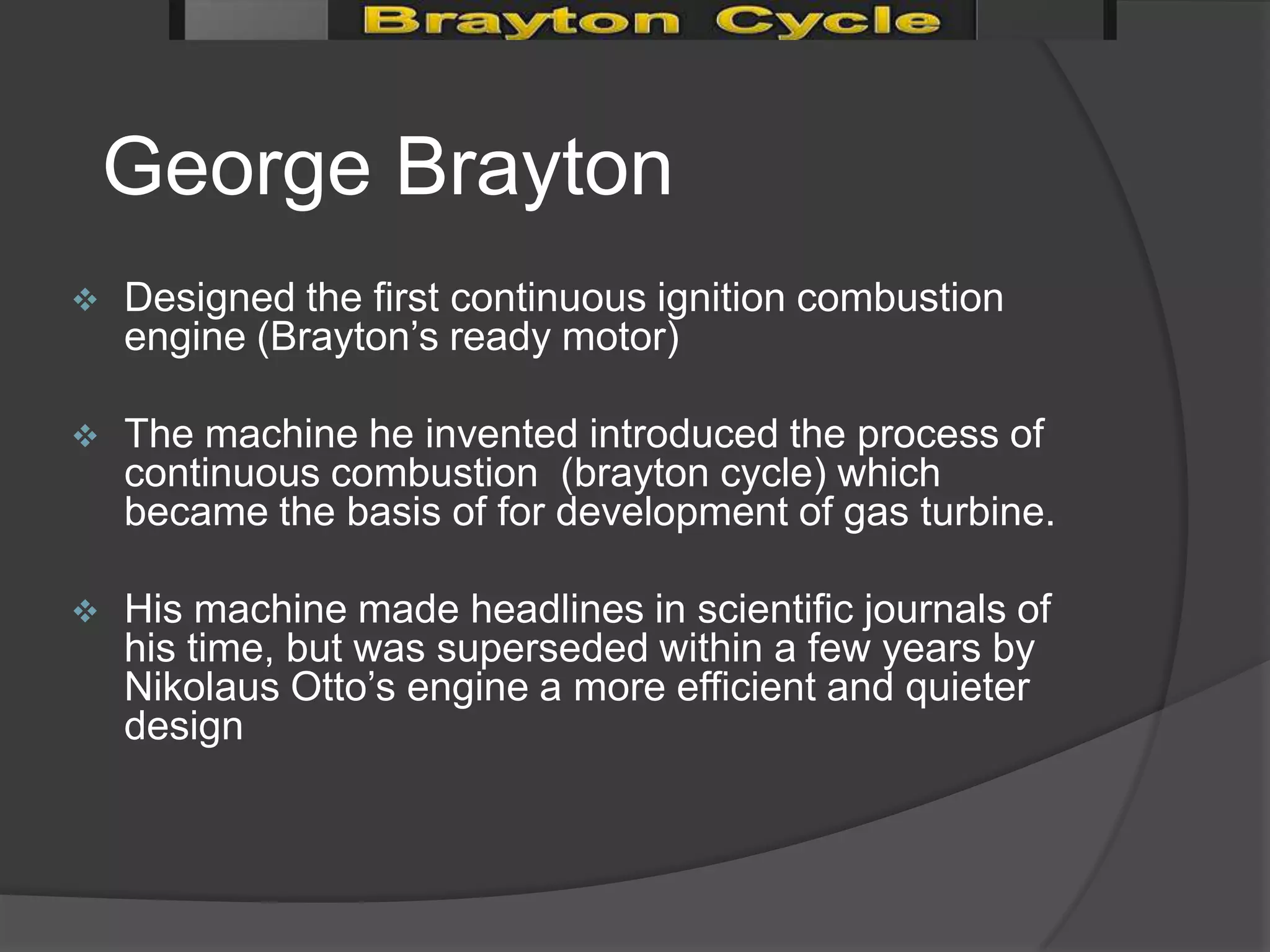 George Brayton
   Designed the first continuous ignition combustion
    engine (Brayton’s ready motor)

   The machine he invented introduced the process of
    continuous combustion (brayton cycle) which
    became the basis of for development of gas turbine.

   His machine made headlines in scientific journals of
    his time, but was superseded within a few years by
    Nikolaus Otto’s engine a more efficient and quieter
    design
 