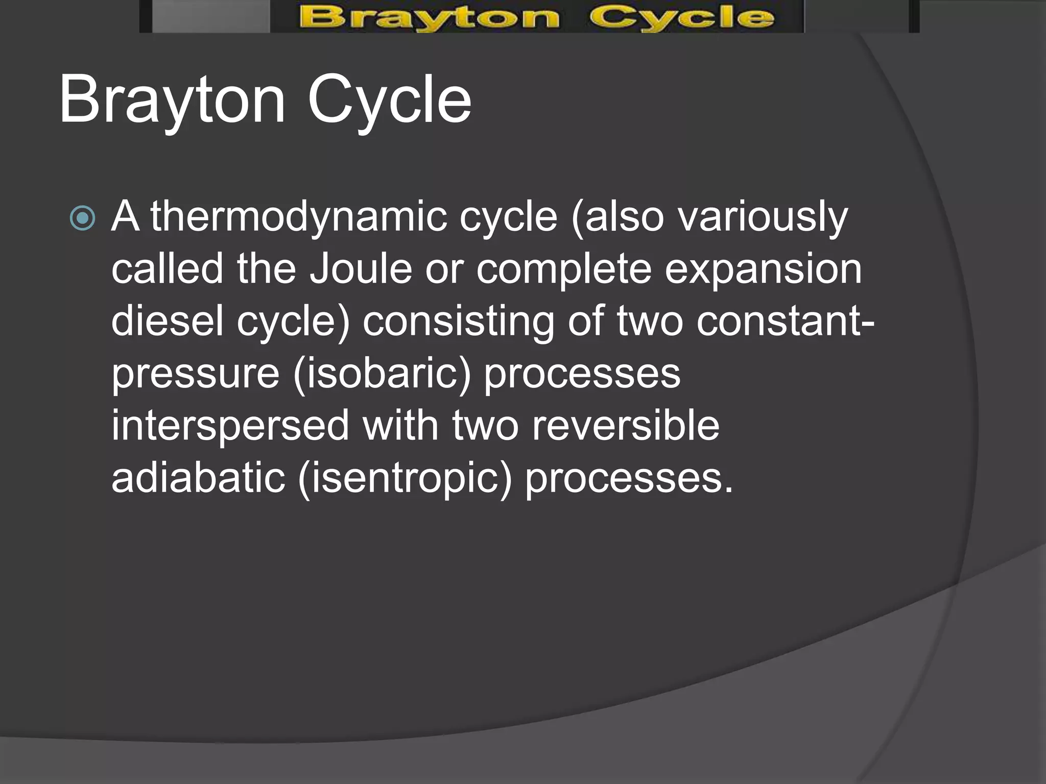 Brayton Cycle
   A thermodynamic cycle (also variously
    called the Joule or complete expansion
    diesel cycle) consisting of two constant-
    pressure (isobaric) processes
    interspersed with two reversible
    adiabatic (isentropic) processes.
 