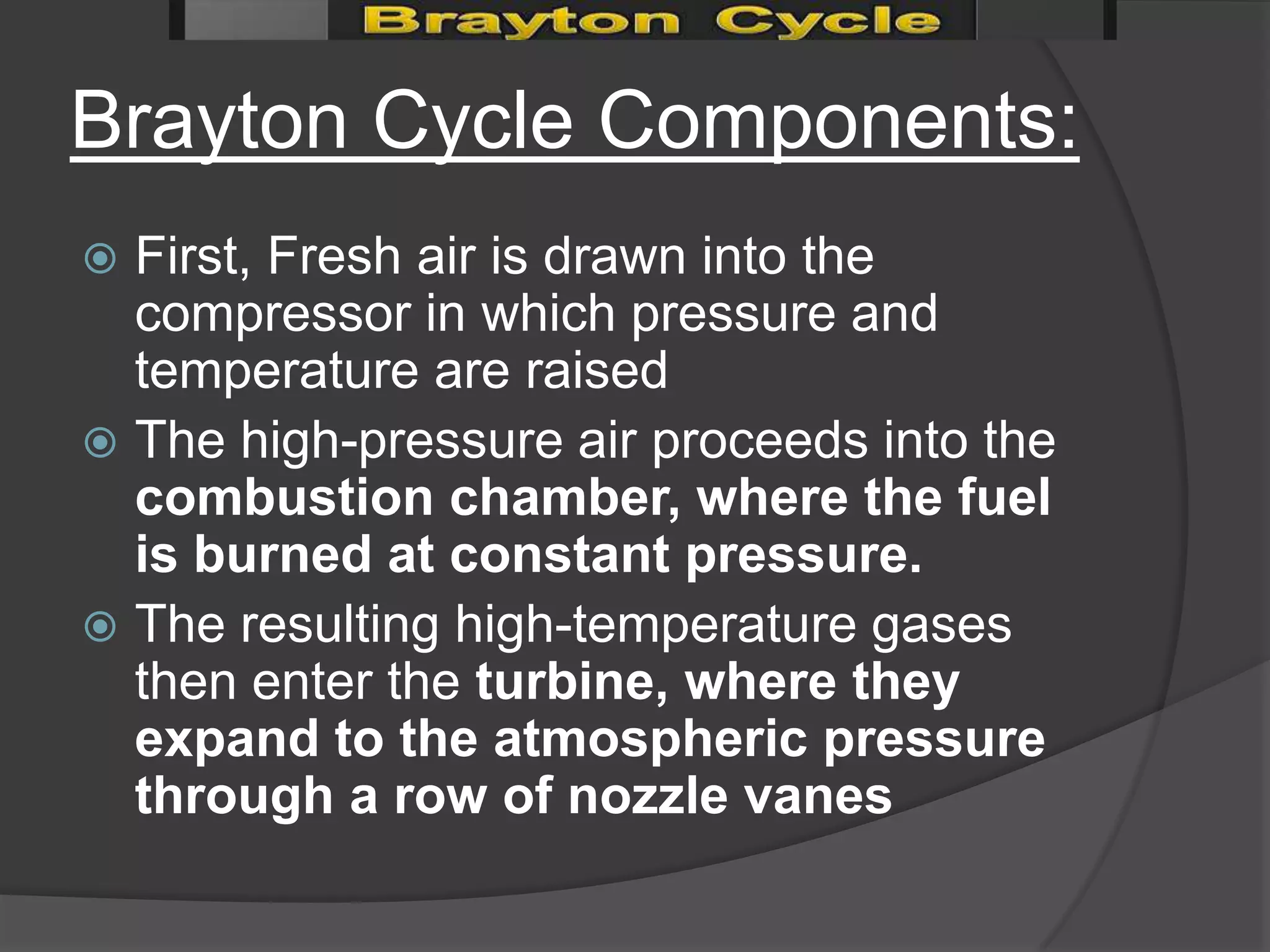 Brayton Cycle Components:
 First, Fresh air is drawn into the
  compressor in which pressure and
  temperature are raised
 The high-pressure air proceeds into the
  combustion chamber, where the fuel
  is burned at constant pressure.
 The resulting high-temperature gases
  then enter the turbine, where they
  expand to the atmospheric pressure
  through a row of nozzle vanes
 