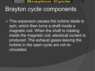 Brayton cycle components
   This expansion causes the turbine blade to
    spin, which then turns a shaft inside a
    magnetic coil. When the shaft is rotating
    inside the magnetic coil, electrical current is
    produced. The exhaust gases leaving the
    turbine in the open cycle are not re-
    circulated.
 