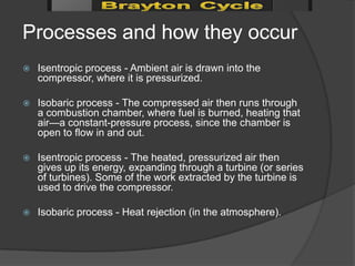 Processes and how they occur
   Isentropic process - Ambient air is drawn into the
    compressor, where it is pressurized.

   Isobaric process - The compressed air then runs through
    a combustion chamber, where fuel is burned, heating that
    air—a constant-pressure process, since the chamber is
    open to flow in and out.

   Isentropic process - The heated, pressurized air then
    gives up its energy, expanding through a turbine (or series
    of turbines). Some of the work extracted by the turbine is
    used to drive the compressor.

   Isobaric process - Heat rejection (in the atmosphere).
 