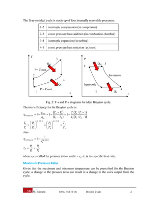 The Brayton ideal cycle is made up of four internally reversible processes:

                     1-2            isentropic compression (in compressor)

                     2-3            const. pressure heat-addition (in combustion chamber)

                     3-4            isentropic expansion (in turbine)

                     4-1            const. pressure heat rejection (exhaust)


        T
                                                 3                      P
                                  QH                                                    QH   3
                                                                        2
             P= Const.
            2                                                                                    Isentropic
                                                              4
                                                     QL                 Isentropic
                     P = Const.                                                                           4
                1                                                  s                1               QL
                                                                                                              v

                                  Fig. 2: T-s and P-v diagrams for ideal Brayton cycle.
Thermal efficiency for the Brayton cycle is:

 th, Brayton  1 
                       q out     T  T    T T / T  1
                              1 4 1  1 1 4 1
                       qin       T3  T2  T2 T3 / T2  1
                 k 1 / k                  k 1 / k
T2  P2                       P                            T3
                            3                       
T1  P1 
      
                               P
                                4
                                        
                                                             T4
thus
                              1
 th, Brayton  1         k 1 / k
                       rP
       P2 P3
rP      
       P1 P4
where rP is called the pressure ration and k = cp /cv is the specific heat ratio.

Maximum Pressure Ratio 
Given that the maximum and minimum temperature can be prescribed for the Brayton
cycle, a change in the pressure ratio can result in a change in the work output from the
cycle.




            M. Bahrami                                ENSC 461 (S 11)       Brayton Cycle                         2
 