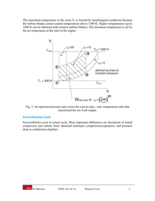 The maximum temperature in the cycle T3 is limited by metallurgical conditions because
the turbine blades cannot sustain temperatures above 1300 K. Higher temperatures (up to
1600 K can be obtained with ceramic turbine blades). The minimum temperature is set by
the air temperature at the inlet to the engine.




  Fig. 3: An optimum pressure ratio exists for a given max., min. temperature ratio that
                           maximized the net work output.

Actual Brayton Cycle 
Irreversibilities exist in actual cycle. Most important differences are deviations of actual
compressor and turbine from idealized isentropic compression/expansion, and pressure
drop in combustion chamber.




        M. Bahrami           ENSC 461 (S 11)        Brayton Cycle                        3
 