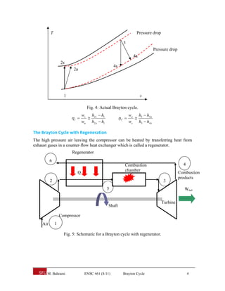 T                                                       Pressure drop

                                                         3
                                                                             Pressure drop
                                                                4a
                  2s
                                                  4s
                         2a




                    1                                                s

                                 Fig. 4: Actual Brayton cycle.
                               ws h2 s  h1                   wa h3  h4 a
                        c                           T      
                               wa h2 a  h1                   ws h3  h4 s

The Brayton Cycle with Regeneration 
The high pressure air leaving the compressor can be heated by transferring heat from
exhaust gases in a counter-flow heat exchanger which is called a regenerator.
                        Regenerator
          6
                                                          Combustion                           4
                                                          chamber
                           Q                                                                 Combustion
                                                                                             products
          2                                                                        3
                                              5                                                 Wnet

                                                                                  Turbine
                                              Shaft

                  Compressor
    Air       1

                    Fig. 5: Schematic for a Brayton cycle with regenerator.




       M. Bahrami               ENSC 461 (S 11)          Brayton Cycle                             4
 