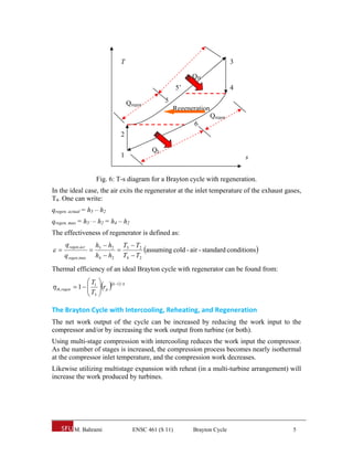 T                                              3

                                                                 QH
                                                            5’                    4

                                        Qregen        5
                                                          Regeneration
                                                                         Qregen
                                                                 6
                                   2

                                                 QL
                                   1                                                  s


                        Fig. 6: T-s diagram for a Brayton cycle with regeneration.
In the ideal case, the air exits the regenerator at the inlet temperature of the exhaust gases,
T4. One can write:
qregen, actual = h5 – h2
qregen, max = h5’ – h2 = h4 – h2
The effectiveness of regenerator is defined as:
      q regen,act       h5  h2 T5  T2
                                    assuming cold - air - standard conditions 
     q regen,max        h4  h2 T4  T2
Thermal efficiency of an ideal Brayton cycle with regenerator can be found from:
                     T1  k 1 / k
 th,regen  1  
                        rp 
                      T3 
                     

The Brayton Cycle with Intercooling, Reheating, and Regeneration 
The net work output of the cycle can be increased by reducing the work input to the
compressor and/or by increasing the work output from turbine (or both).
Using multi-stage compression with intercooling reduces the work input the compressor.
As the number of stages is increased, the compression process becomes nearly isothermal
at the compressor inlet temperature, and the compression work decreases.
Likewise utilizing multistage expansion with reheat (in a multi-turbine arrangement) will
increase the work produced by turbines.




          M. Bahrami                      ENSC 461 (S 11)        Brayton Cycle             5
 