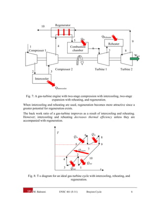 10           Regenerator


                                                                                   QReheater
                                              5        QH
                                                                                                            9
                                                                                         Reheater
    1                         4            Combustion
                                                                       6
    Compressor 1                            chamber                                      7             8
                                                                                                                Wnet



                            Compressor 2                                   Turbine 1                Turbine 2
      2                 3

          Intercooler

                            QIntercooler

  Fig. 7: A gas-turbine engine with two-stage compression with intercooling, two-stage
                       expansion with reheating, and regeneration.
When intercooling and reheating are used, regeneration becomes more attractive since a
greater potential for regeneration exists.
The back work ratio of a gas-turbine improves as a result of intercooling and reheating.
However; intercooling and reheating decreases thermal efficiency unless they are
accompanied with regeneration.


                             T                                      Qin
                                              Qin           6
                                                                               8

                                               5                               9
                                                      Qregen. 7
                                                  2
                                     4                            10
                                                                Qout
                                     3     Qout        1                       s

   Fig. 8: T-s diagram for an ideal gas-turbine cycle with intercooling, reheating, and
                                      regeneration.


       M. Bahrami                 ENSC 461 (S 11)               Brayton Cycle                               6
 
