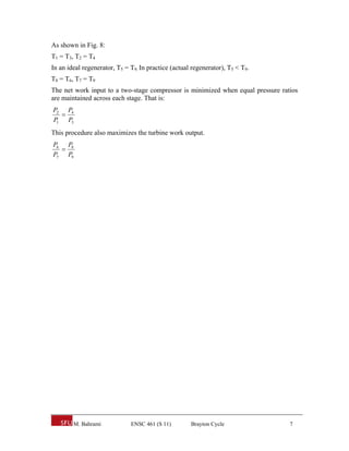 As shown in Fig. 8:
T1 = T3, T2 = T4
In an ideal regenerator, T5 = T9. In practice (actual regenerator), T5 < T9.
T8 = T6, T7 = T9
The net work input to a two-stage compressor is minimized when equal pressure ratios
are maintained across each stage. That is:
P2 P4
  
P1 P3
This procedure also maximizes the turbine work output.
P6 P8
  
P7 P9




        M. Bahrami            ENSC 461 (S 11)        Brayton Cycle               7
 