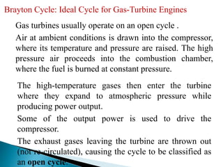 Brayton Cycle: Ideal Cycle for Gas-Turbine Engines
Gas turbines usually operate on an open cycle .
Air at ambient conditions is drawn into the compressor,
where its temperature and pressure are raised. The high
pressure air proceeds into the combustion chamber,
where the fuel is burned at constant pressure.
The high-temperature gases then enter the turbine
where they expand to atmospheric pressure while
producing power output.
Some of the output power is used to drive the
compressor.
The exhaust gases leaving the turbine are thrown out
(not re-circulated), causing the cycle to be classified as
an open cycle.
 